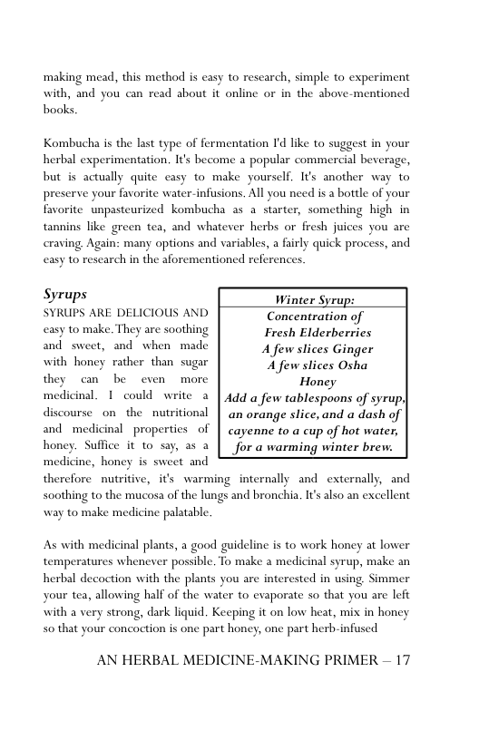 ‘making mead, this method is casy to rescarch, simple to experiment with, and you can read about it online or in the above-mentioned books  Kombucha is the last type of fermentation I’d like to suggest in your herbal experimentation. It’s become a popular commercial beverage, but is actually quite casy to make yourself. It’s another way to preserve your favorite water-infusions. All you need is a bottle of your favorite unpasteurized kombucha as a starter, something high in tannins like green tea, and whatever herbs or fresh juices you are craving. Again: many options and variables, a fairly quick process, and casy to rescarch in the aforementioned references.  Syrups Winter Syrup: SYRUPS ARE DELICIOUS AND Concentration of casy to make. They are soothing Fresh Elderberries and sweet, and” when made Afew slices Ginger with honey rather than sugar Affcw tices st they can be even more Honey  ‘medi  nal. 1 could write a | Add a few tablespoons of syrup| discourse on_the nutritional | an orange slice, and a dash of and medicinal properties of | cayenne to a cup of hot water, honey. Suffice it to say, as a | for a warming winter brew.  medicine, honey is sweet and  therefore nutritive, its warming internally and externally, and soothing to the mucosa of the lungs and bronchia. I’ also an excellent way to make medicine palatable.  As with medicinal plants, a good guideline is to work honey at lower temperatures whenever possible. To make a medicinal syrup, make an herbal decoction with the plants you are interested in using. Simmer your tea, allowing half of the water to evaporate so that you are left with a very strong, dark liquid. Keeping it on low heat, mix in honey 5o that your concoction is one part honey, one part herb-infused  AN HERBAL MEDICINE-MAKING PRIMER — 17 